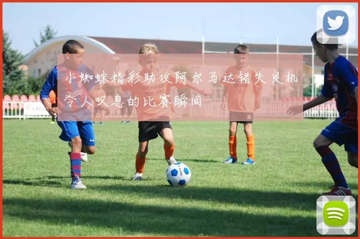 小蜘蛛精彩助攻阿尔马达错失良机令人叹息的比赛瞬间