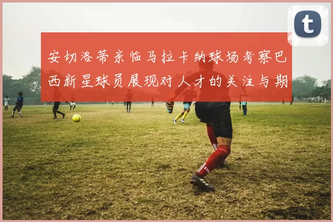 安切洛蒂亲临马拉卡纳球场考察巴西新星球员展现对人才的关注与期待
