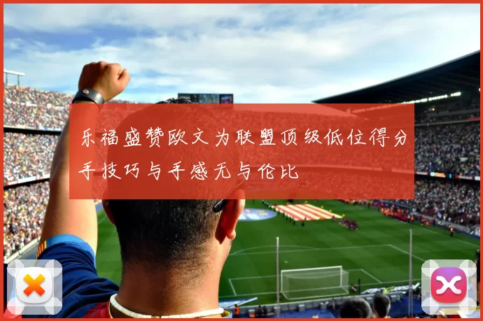 乐福盛赞欧文为联盟顶级低位得分手技巧与手感无与伦比