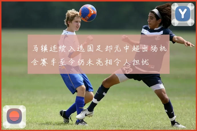 马镇连续入选国足却无中超出场机会赛季至今仍未亮相令人担忧