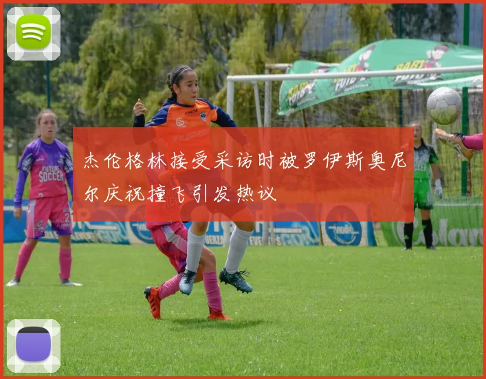 杰伦格林接受采访时被罗伊斯奥尼尔庆祝撞飞引发热议