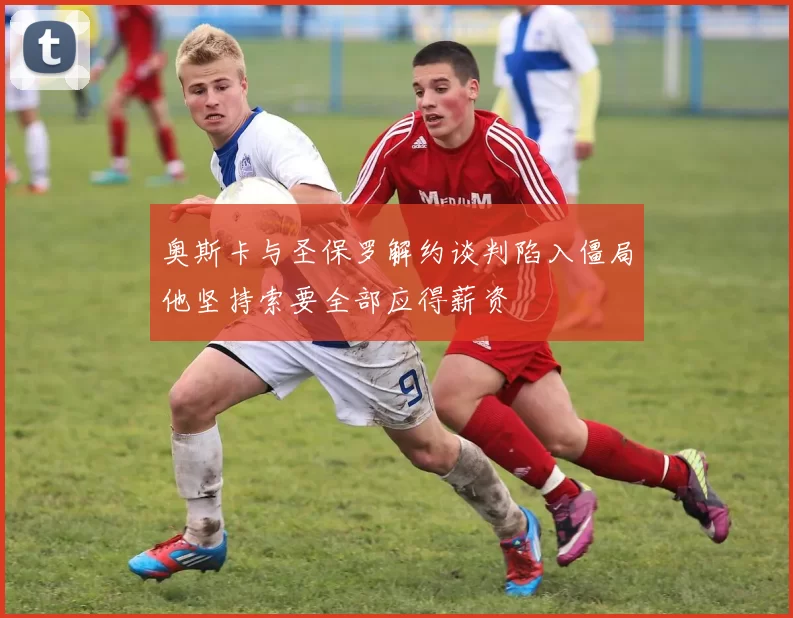 奥斯卡与圣保罗解约谈判陷入僵局他坚持索要全部应得薪资