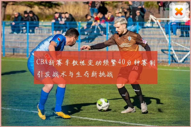 CBA新赛季教练变动频繁40分钟赛制引发战术与生存新挑战