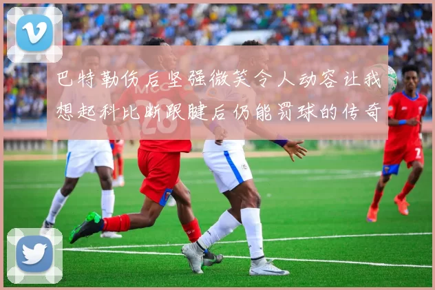巴特勒伤后坚强微笑令人动容让我想起科比断跟腱后仍能罚球的传奇时刻