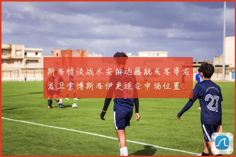 斯洛特谈战术安排远藤航或客串右后卫索博斯洛伊更适合中场位置